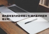 国内最有潜力的区块链公司[国内最好的区块链公司]